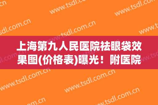 上海第九人民医院祛眼袋效果图(价格表)曝光！附医院真实案例分享！
