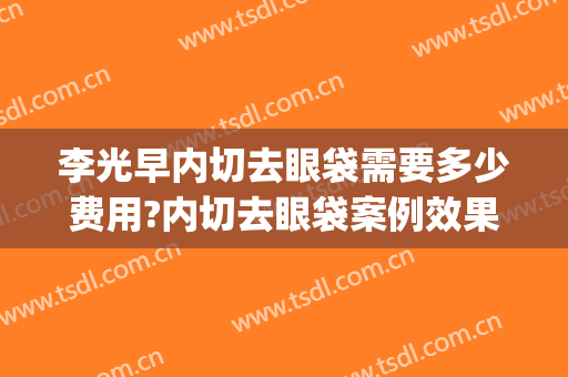 李光早内切去眼袋需要多少费用?内切去眼袋案例效果对比图_蚌埠医学院第一附属医院