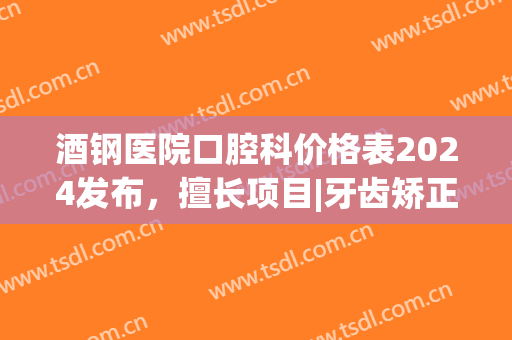 酒钢医院口腔科价格表2024发布，擅长项目|牙齿矫正真实案例