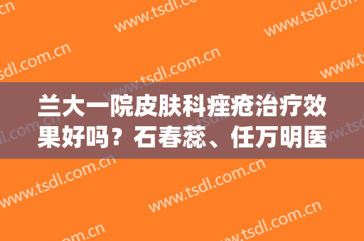 兰大一院皮肤科痤疮治疗效果好吗？石春蕊、任万明医生简介，含案例(兰州一院皮肤科)