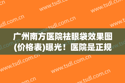 广州南方医院祛眼袋效果图(价格表)曝光！医院是正规医院吗？附医生简介