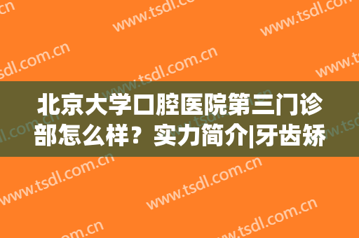 北京大学口腔医院第三门诊部怎么样？实力简介|牙齿矫正案例分享(北京大学第三医院口腔科医生)