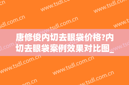 唐修俊内切去眼袋价格?内切去眼袋案例效果对比图_贵州省人民医院