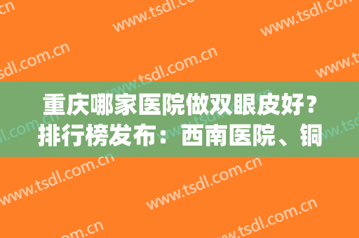 重庆哪家医院做双眼皮好？排行榜发布：西南医院、铜雀台逐一点评(重庆哪家医院做双眼皮手术比较好)