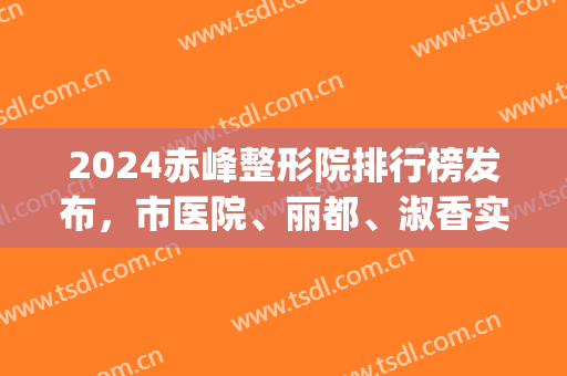 2024赤峰整形院排行榜发布，市医院、丽都、淑香实力都有目共睹！(赤峰市最好的整形医院)