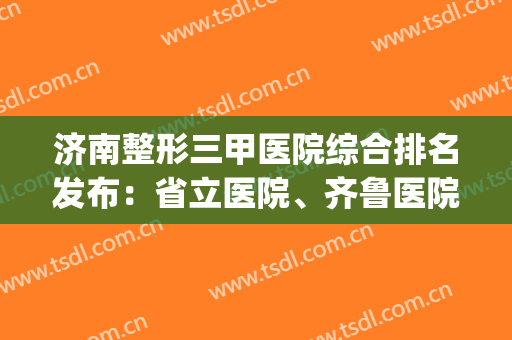 济南整形三甲医院综合排名发布：省立医院、齐鲁医院均上榜！(济南最大的整形医院)