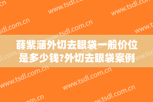 薛紫涵外切去眼袋一般价位是多少钱?外切去眼袋案例效果对比图_中国人民解放军总医院第一医学中心