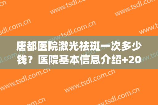 唐都医院激光祛斑一次多少钱？医院基本信息介绍+2024祛斑价格表(激光去脸上斑医院需要多少钱)