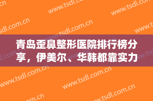 青岛歪鼻整形医院排行榜分享，伊美尔、华韩都靠实力上榜！(青岛整形美容医院排名)