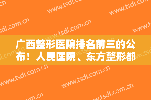 广西整形医院排名前三的公布！人民医院、东方整形都榜上有名，各家简介