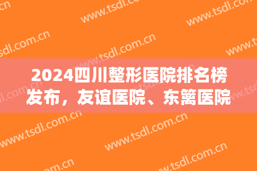 2024四川整形医院排名榜发布，友谊医院、东篱医院，各家都有优势(四川好的整形医院排名)