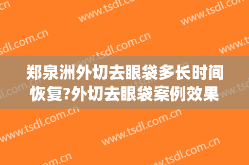 郑泉洲外切去眼袋多长时间恢复?外切去眼袋案例效果对比图_北华大学附属医院