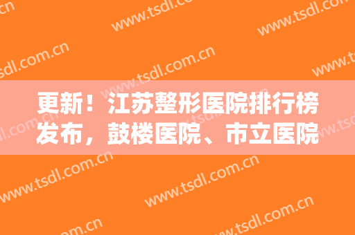 更新！江苏整形医院排行榜发布，鼓楼医院、市立医院都榜上有名！(南京公立整形医院排名)