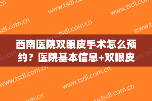 西南医院双眼皮手术怎么预约？医院基本信息+双眼皮真人效果(西南医院做双眼皮多少钱)