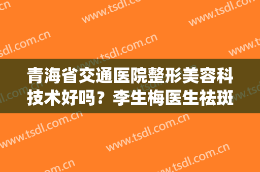 青海省交通医院整形美容科技术好吗？李生梅医生祛斑真人案例反馈~(青海医学整形美容医院)