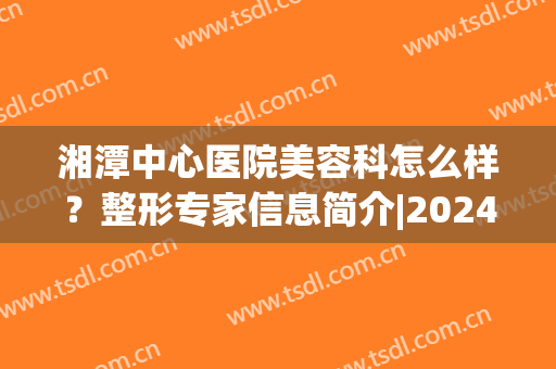 湘潭中心医院美容科怎么样？整形专家信息简介|2024价格表明细(湘潭妇科整形)