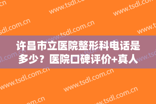 许昌市立医院整形科电话是多少？医院口碑评价+真人隆鼻案例分享(许昌市立医院美容科)