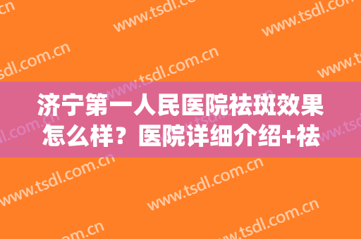 济宁第一人民医院祛斑效果怎么样？医院详细介绍+祛斑真人案例(济宁人民医院激光祛斑)