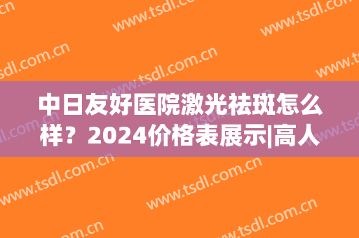 中日友好医院激光祛斑怎么样？2024价格表展示|高人气医生列表(中日友好医院 激光)