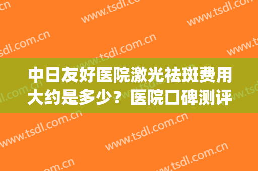 中日友好医院激光祛斑费用大约是多少？医院口碑测评+祛斑案例(北京协和医院激光祛斑费用)
