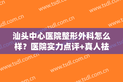 汕头中心医院整形外科怎么样？医院实力点评+真人祛疤术后恢复图(汕头三甲医院整形外科)