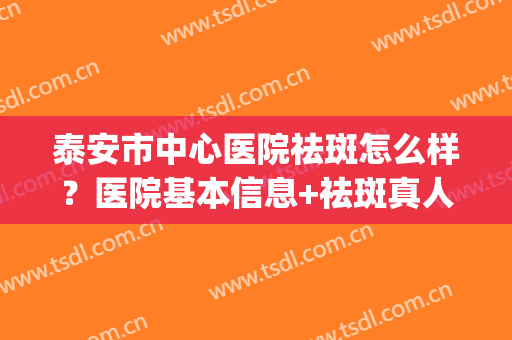 泰安市中心医院祛斑怎么样？医院基本信息+祛斑真人案例图分享(泰安中心医院美容整形科怎样)