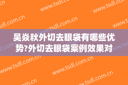吴焱秋外切去眼袋有哪些优势?外切去眼袋案例效果对比图_北京联合丽格第一医疗美容医院