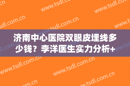 济南中心医院双眼皮埋线多少钱？李洋医生实力分析+双眼皮效果分析(济南做双眼皮的医院)