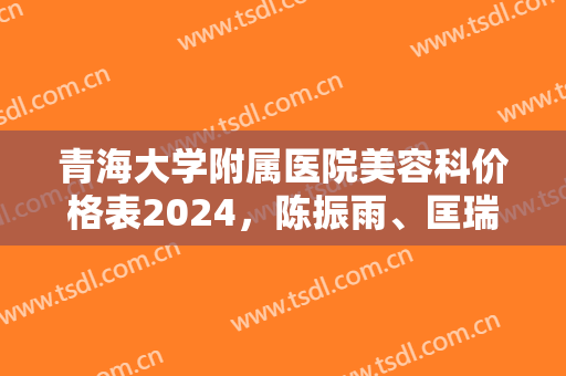 青海大学附属医院美容科价格表2024，陈振雨、匡瑞霞超人气医生简介