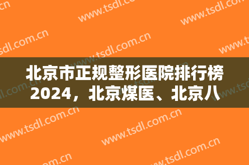 北京市正规整形医院排行榜2024，北京煤医、北京八大处都是榜上有名的！