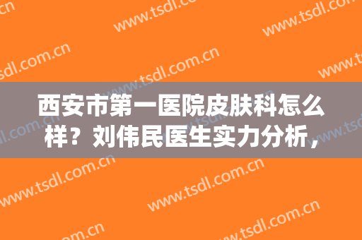 西安市第一医院皮肤科怎么样？刘伟民医生实力分析，祛斑前后对比(西安第一人民医院皮肤科怎么样)