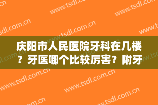 庆阳市人民医院牙科在几楼？牙医哪个比较厉害？附牙齿矫正效果(庆阳哪个医院看牙看的好)