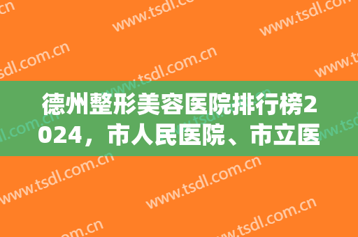 德州整形美容医院排行榜2024，市人民医院、市立医院，前五强医院简介(德州市立医院整形科价格)