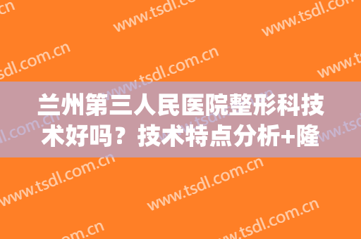 兰州第三人民医院整形科技术好吗？技术特点分析+隆鼻前后对比(兰州三甲医院整形科)