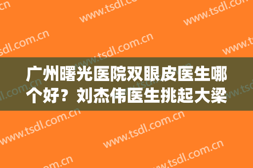 广州曙光医院双眼皮医生哪个好？刘杰伟医生挑起大梁，附双眼皮案例(广州曙光医院双眼皮怎么样)