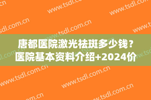 唐都医院激光祛斑多少钱？医院基本资料介绍+2024价格表一览！(唐都医院美容科祛斑)