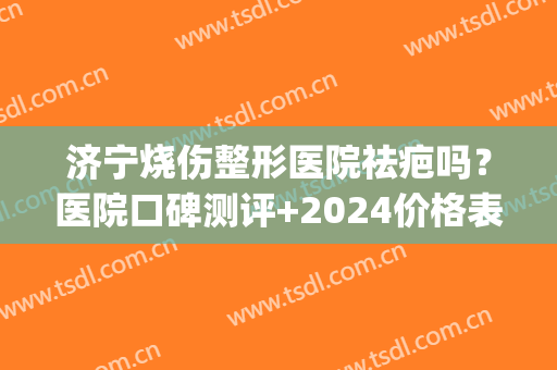 济宁烧伤整形医院祛疤吗？医院口碑测评+2024价格表一览！(济宁烧伤整形美容医院)