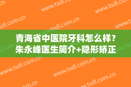 青海省中医院牙科怎么样？朱永峰医生简介+隐形矫正案例分享(青海省中医院口腔科主任)