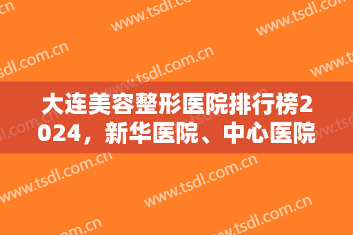 大连美容整形医院排行榜2024，新华医院、中心医院竞争上榜，各有各的好！