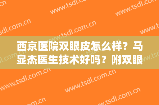 西京医院双眼皮怎么样？马显杰医生技术好吗？附双眼皮案例效果(西京双眼皮哪个医生做得好)
