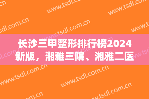 长沙三甲整形排行榜2024新版，湘雅三院、湘雅二医院榜上有名！(湘雅三医院全国排名)