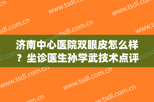 济南中心医院双眼皮怎么样？坐诊医生孙学武技术点评，附案例(济南市中心医院双眼皮)