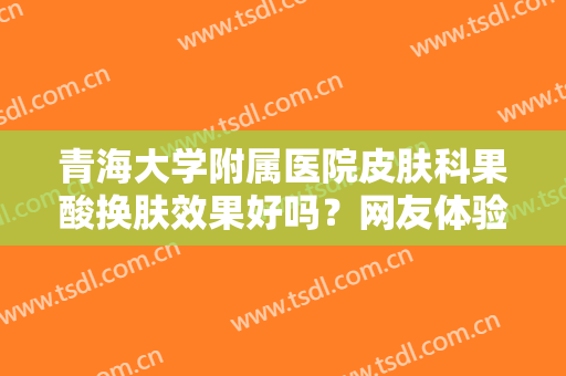 青海大学附属医院皮肤科果酸换肤效果好吗？网友体验过程及效果分享