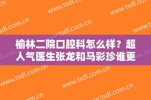 榆林二院口腔科怎么样？超人气医生张龙和马彩珍谁更好？附牙齿矫正案例