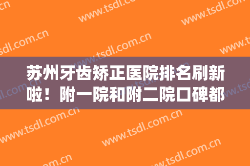 苏州牙齿矫正医院排名刷新啦！附一院和附二院口碑都不错，逐个评价(苏州哪家医院矫正牙齿比较好的医院)