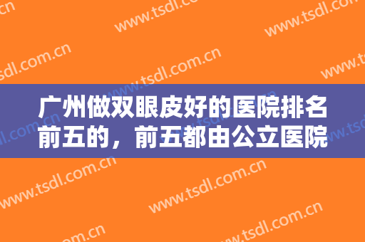 广州做双眼皮好的医院排名前五的，前五都由公立医院承包，你中意哪家？