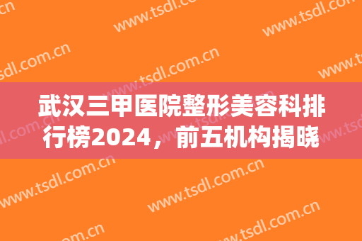 武汉三甲医院整形美容科排行榜2024，前五机构揭晓，看看哪些上榜了！(武汉三甲医院美容排名)