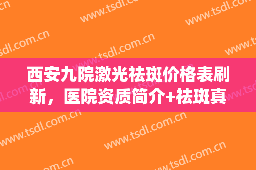 西安九院激光祛斑价格表刷新，医院资质简介+祛斑真人案例反馈(西安西京医院做激光祛斑要多少钱)