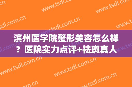 滨州医学院整形美容怎么样？医院实力点评+祛斑真人案例图(滨州整形医院效果哪家排行好)