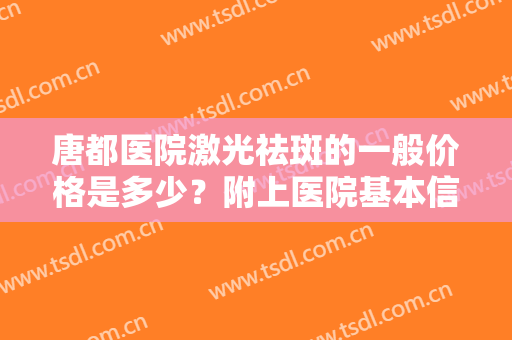 唐都医院激光祛斑的一般价格是多少？附上医院基本信息介绍+真人祛斑案例